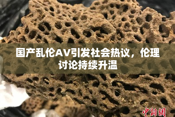 国产乱伦AV引发社会热议，伦理讨论持续升温