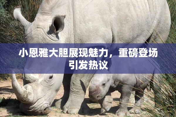 小恩雅大胆展现魅力，重磅登场引发热议