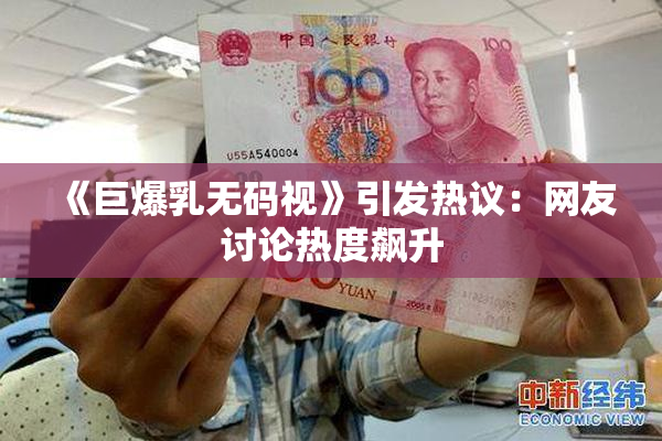 《巨爆乳无码视》引发热议：网友讨论热度飙升
