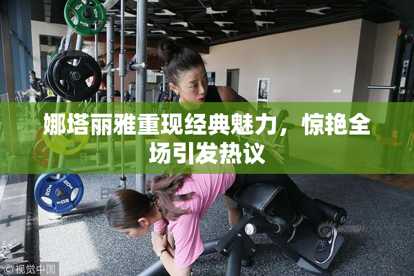 娜塔丽雅重现经典魅力，惊艳全场引发热议