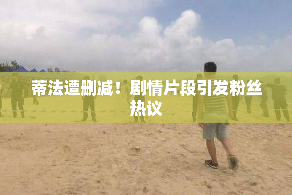 蒂法遭删减！剧情片段引发粉丝热议