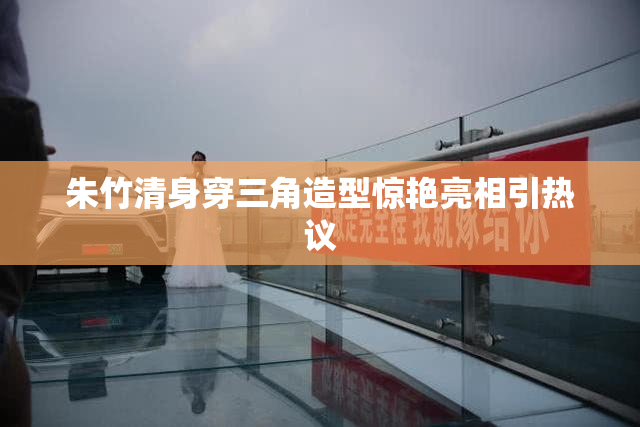 朱竹清身穿三角造型惊艳亮相引热议