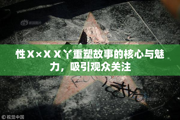 性Ⅹ×ⅩⅩ丫重塑故事的核心与魅力，吸引观众关注