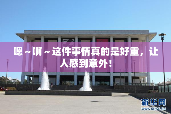 嗯～啊～这件事情真的是好重，让人感到意外！