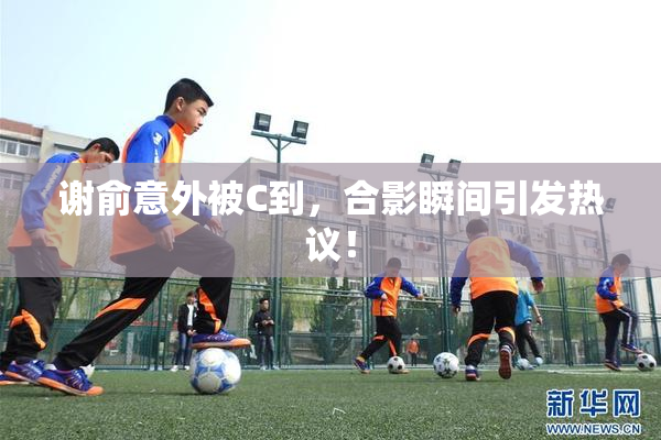 谢俞意外被C到，合影瞬间引发热议！