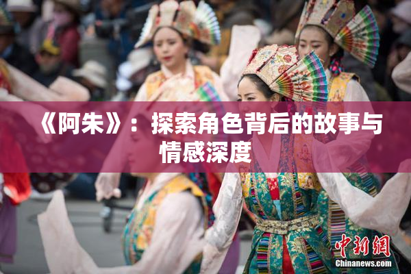 《阿朱》：探索角色背后的故事与情感深度