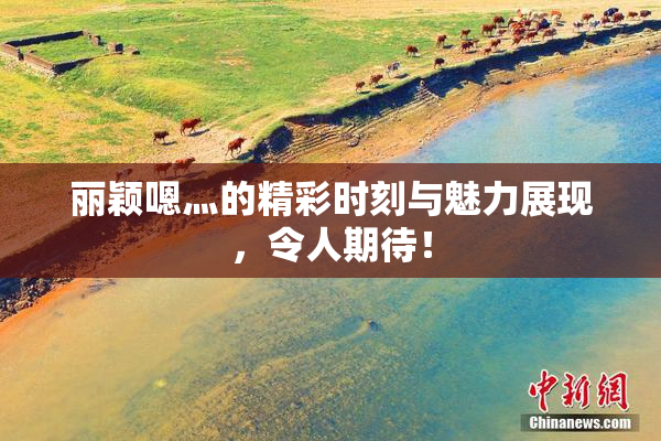 丽颖嗯灬的精彩时刻与魅力展现，令人期待！