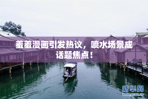 羞羞漫画引发热议，喷水场景成话题焦点！