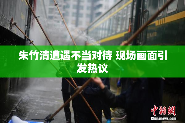 朱竹清遭遇不当对待 现场画面引发热议