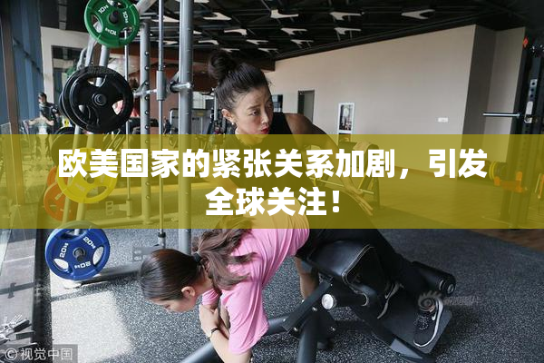 欧美国家的紧张关系加剧，引发全球关注！