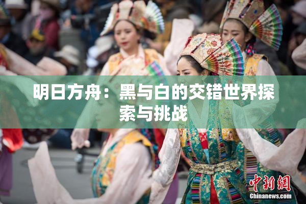 明日方舟：黑与白的交错世界探索与挑战