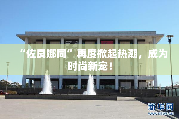 “佐良娜同”再度掀起热潮，成为时尚新宠！