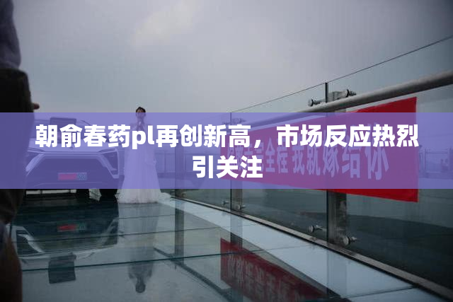 朝俞春药pl再创新高，市场反应热烈引关注