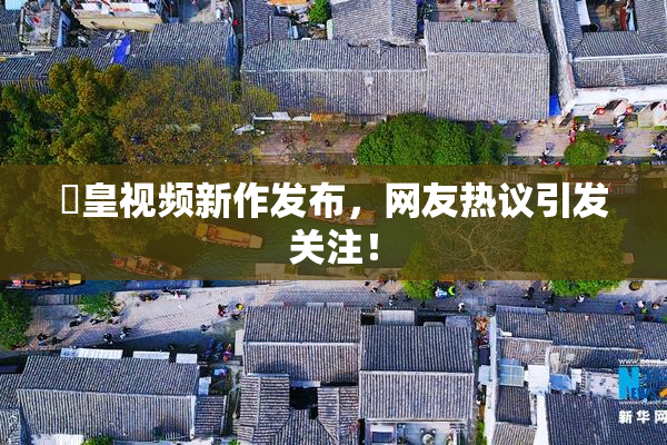 嘼皇视频新作发布，网友热议引发关注！