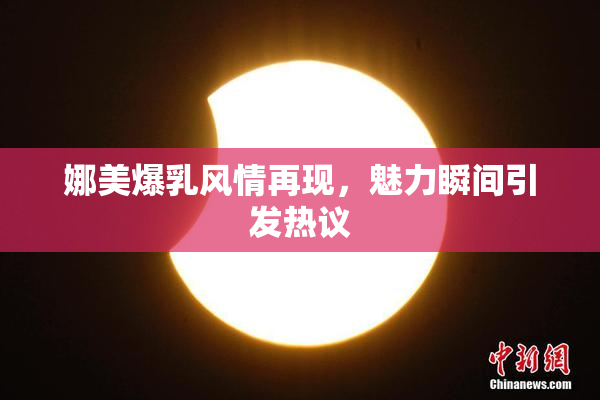 娜美爆乳风情再现，魅力瞬间引发热议