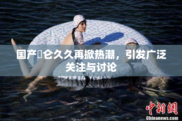 国产婬仑久久再掀热潮，引发广泛关注与讨论