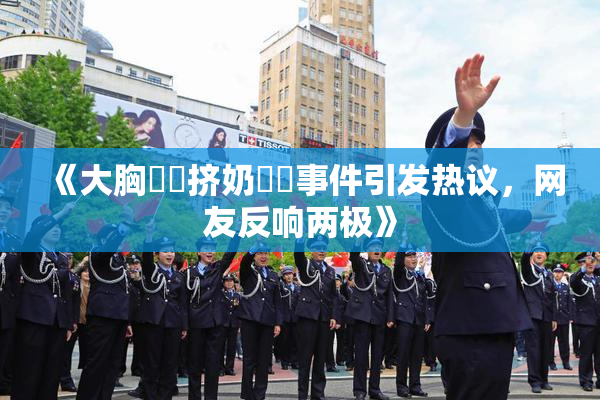 《大胸❌‌挤奶❌‌事件引发热议，网友反响两极》
