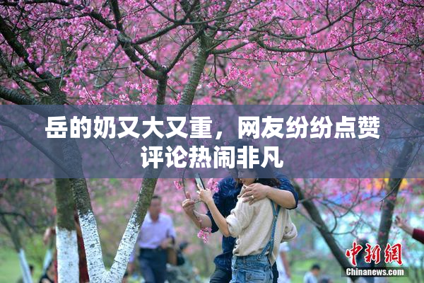 岳的奶又大又重，网友纷纷点赞评论热闹非凡
