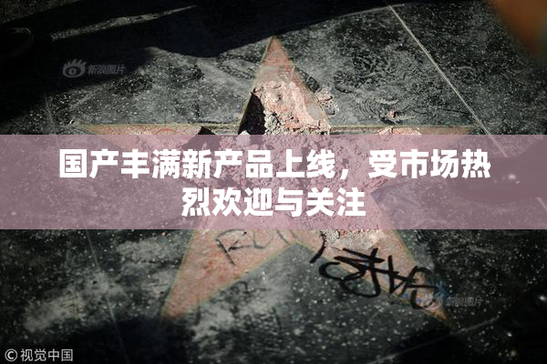国产丰满新产品上线，受市场热烈欢迎与关注