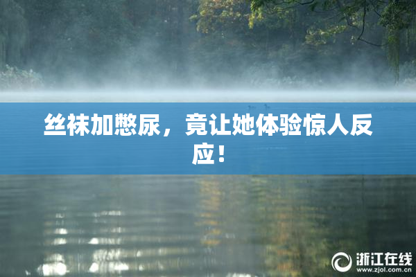 丝袜加憋尿，竟让她体验惊人反应！