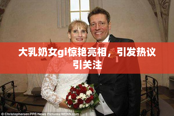 大乳奶女gi惊艳亮相，引发热议引关注