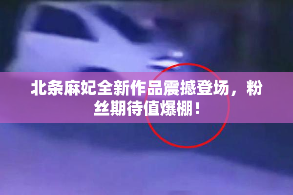 北条麻妃全新作品震撼登场，粉丝期待值爆棚！