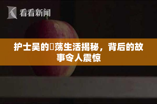 护士吴的婬荡生活揭秘，背后的故事令人震惊