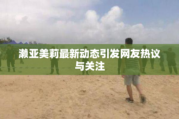 濑亚美莉最新动态引发网友热议与关注