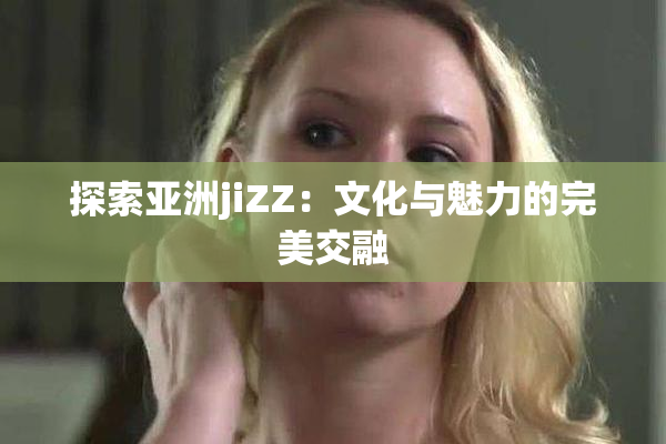 探索亚洲jiZZ：文化与魅力的完美交融
