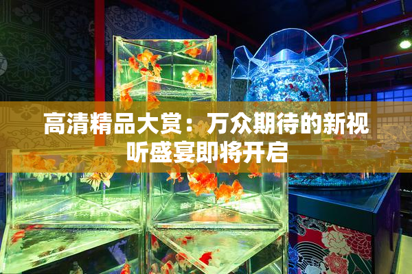 高清精品大赏：万众期待的新视听盛宴即将开启
