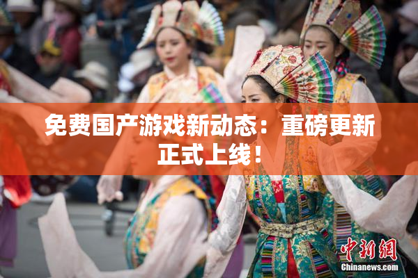 免费国产游戏新动态：重磅更新正式上线！