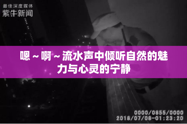 嗯～啊～流水声中倾听自然的魅力与心灵的宁静