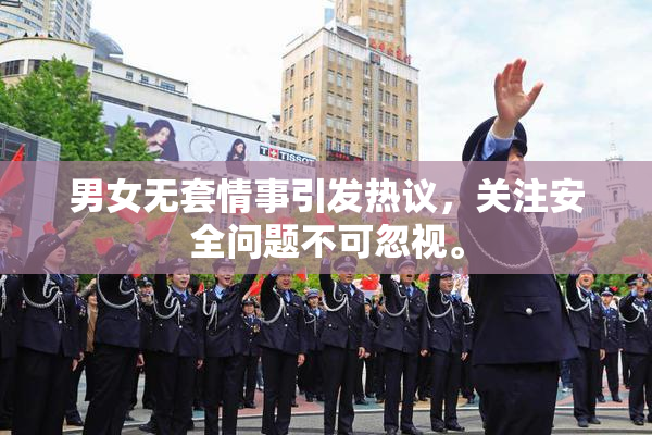 男女无套情事引发热议，关注安全问题不可忽视。