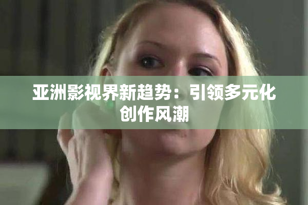 亚洲影视界新趋势：引领多元化创作风潮