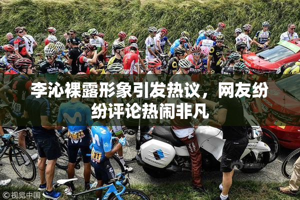 李沁裸露形象引发热议，网友纷纷评论热闹非凡