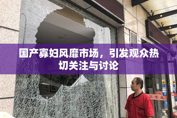 国产寡妇风靡市场，引发观众热切关注与讨论