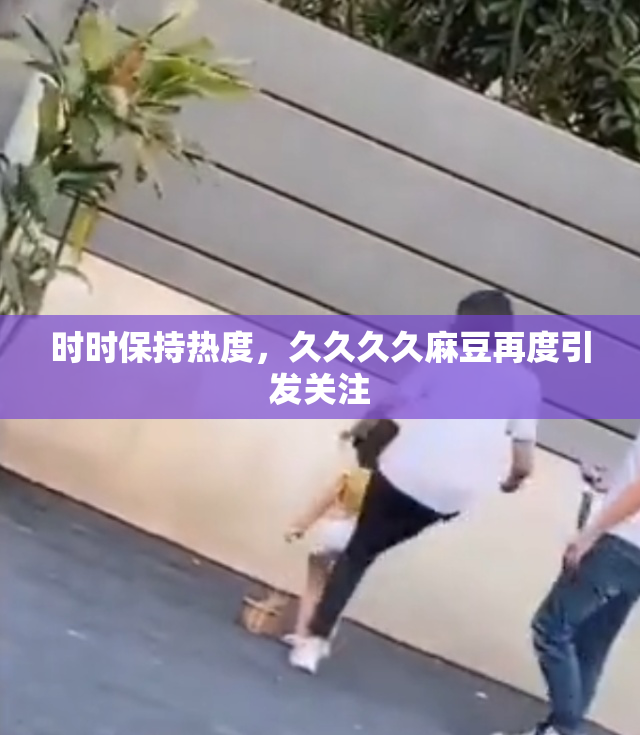时时保持热度，久久久久麻豆再度引发关注