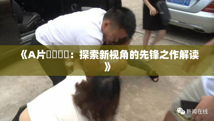 《A片❌‌❌‌：探索新视角的先锋之作解读》