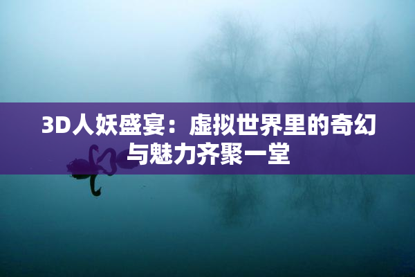 3D人妖盛宴：虚拟世界里的奇幻与魅力齐聚一堂