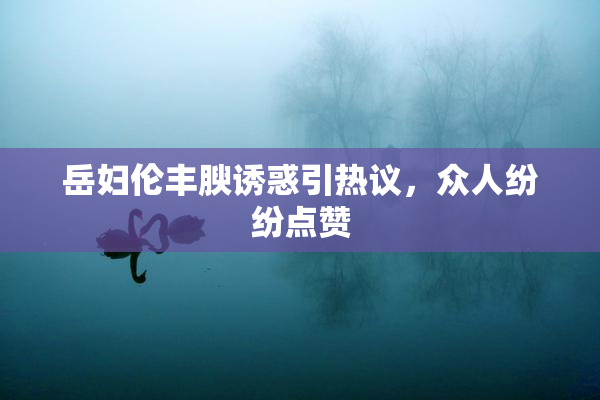 岳妇伦丰腴诱惑引热议，众人纷纷点赞