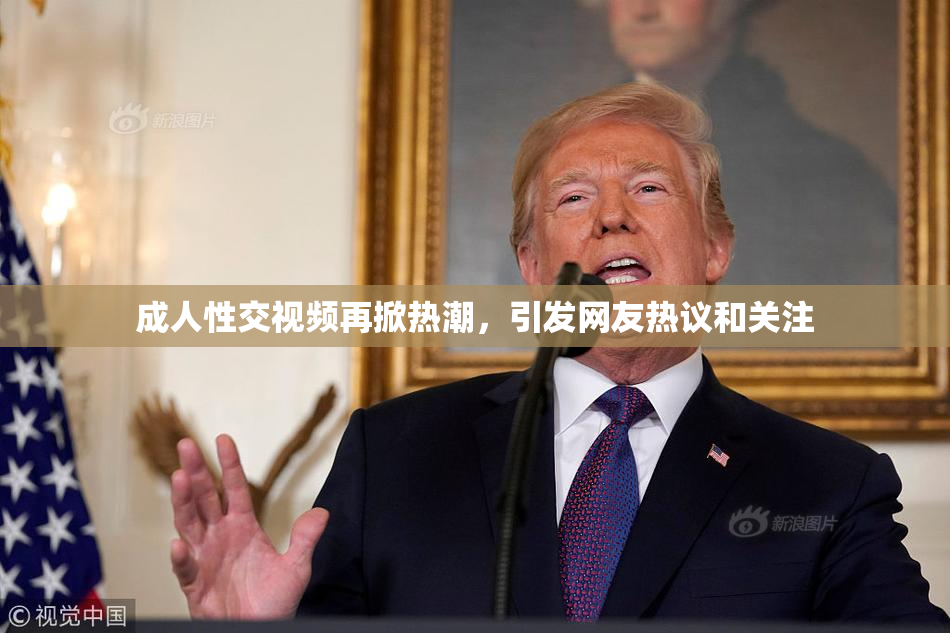 成人性交视频再掀热潮，引发网友热议和关注