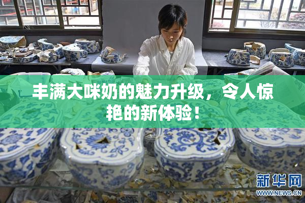 丰满大咪奶的魅力升级，令人惊艳的新体验！