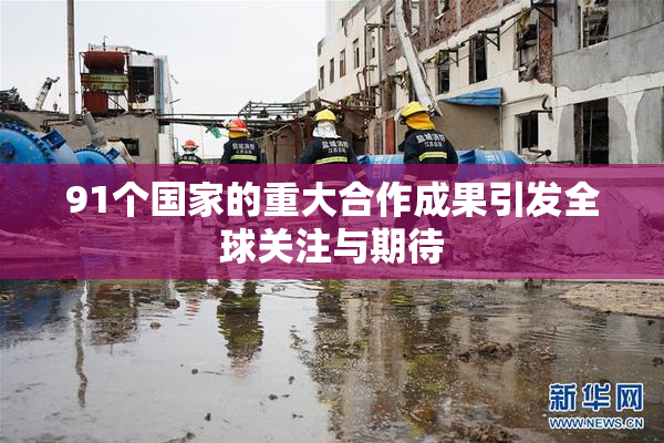 91个国家的重大合作成果引发全球关注与期待