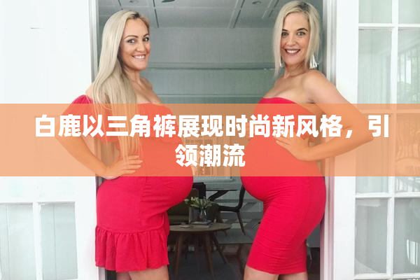 白鹿以三角裤展现时尚新风格，引领潮流