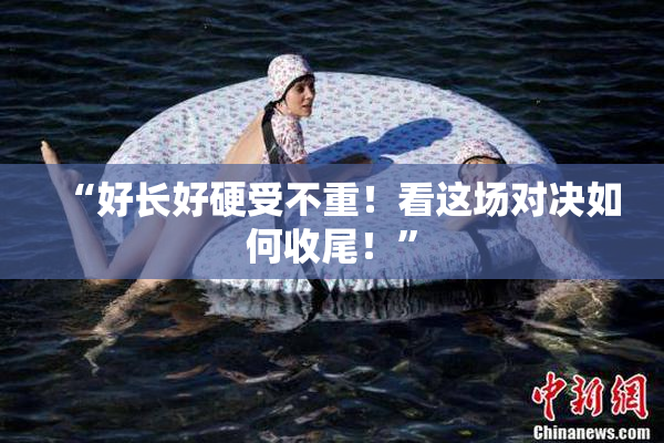 “好长好硬受不重！看这场对决如何收尾！”