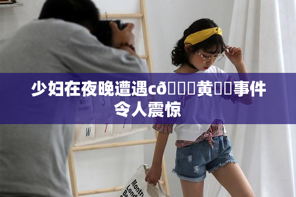少妇在夜晚遭遇c🔞黄❌‌事件令人震惊