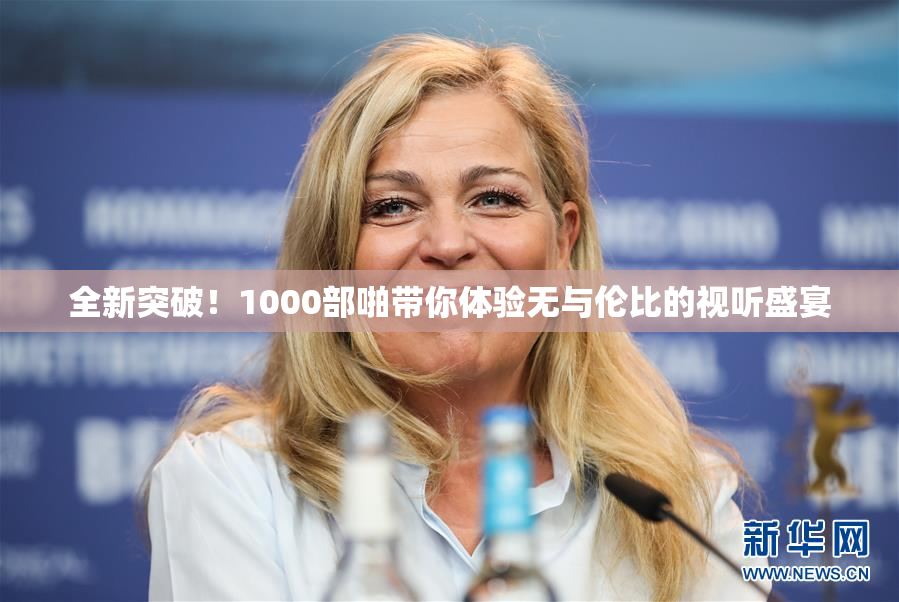 全新突破！1000部啪带你体验无与伦比的视听盛宴