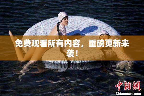 免费观看所有内容，重磅更新来袭！