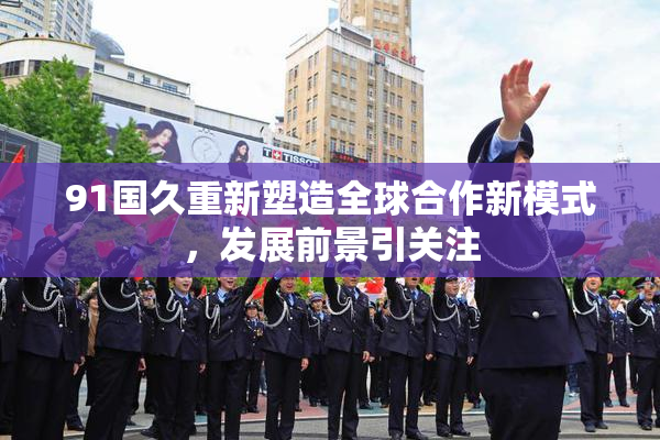 91国久重新塑造全球合作新模式，发展前景引关注
