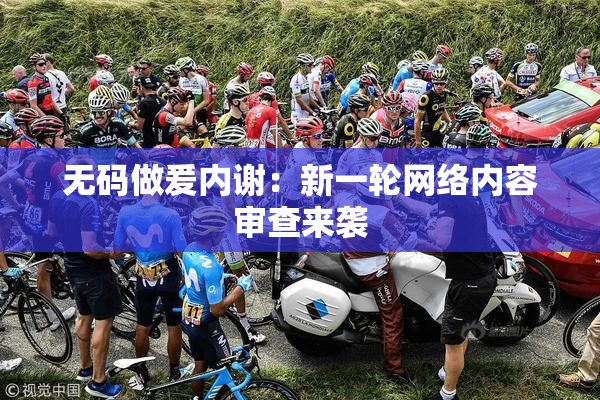无码做爰内谢：新一轮网络内容审查来袭